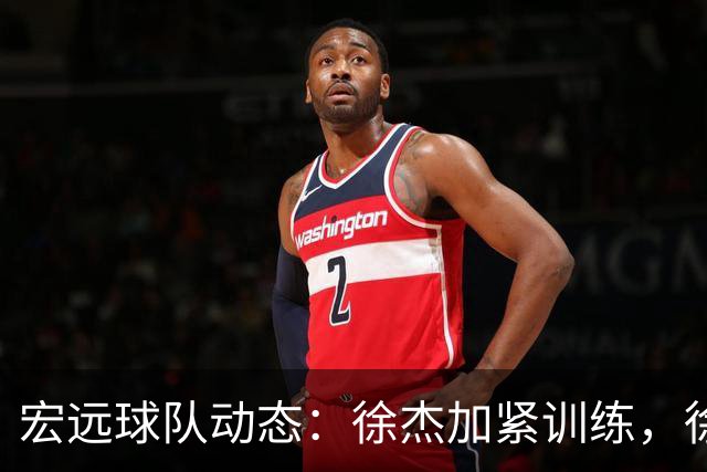 宏远球队动态：徐杰加紧训练，徐昕急盼归队，王仕鹏预言成现实！